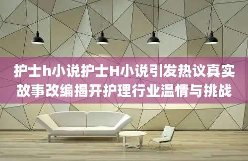 护士h小说护士H小说引发热议真实故事改编揭开护理行业温情与挑战
