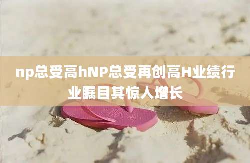 np总受高hNP总受再创高H业绩行业瞩目其惊人增长