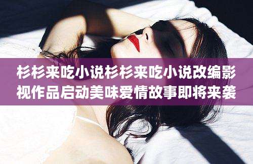杉杉来吃小说杉杉来吃小说改编影视作品启动美味爱情故事即将来袭