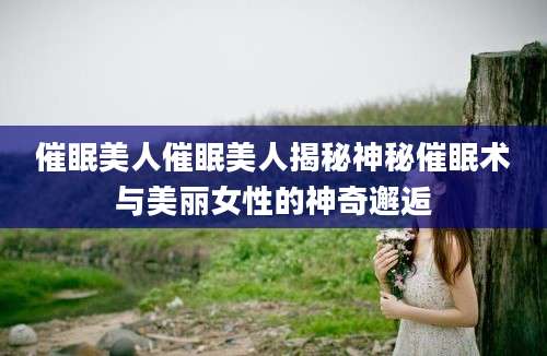 催眠美人催眠美人揭秘神秘催眠术与美丽女性的神奇邂逅