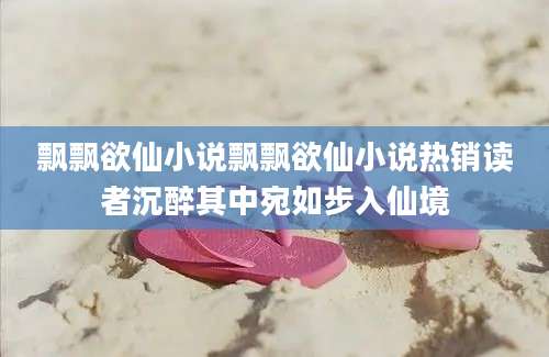 飘飘欲仙小说飘飘欲仙小说热销读者沉醉其中宛如步入仙境