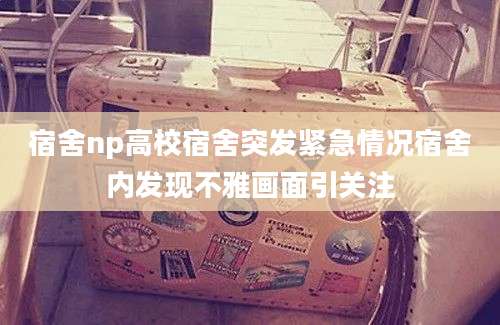 宿舍np高校宿舍突发紧急情况宿舍内发现不雅画面引关注