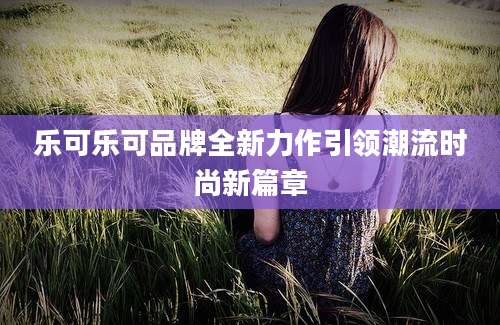乐可乐可品牌全新力作引领潮流时尚新篇章