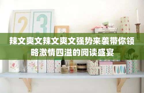 辣文爽文辣文爽文强势来袭带你领略激情四溢的阅读盛宴