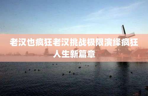 老汉也疯狂老汉挑战极限演绎疯狂人生新篇章