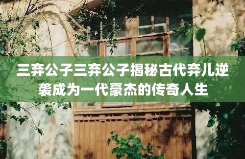 三弃公子三弃公子揭秘古代弃儿逆袭成为一代豪杰的传奇人生