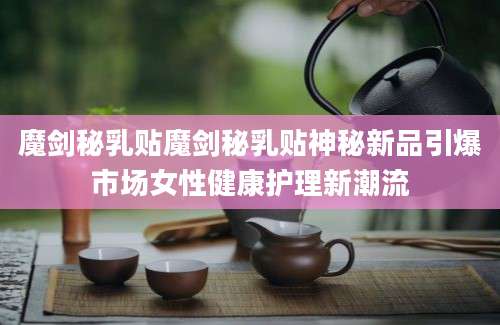 魔剑秘乳贴魔剑秘乳贴神秘新品引爆市场女性健康护理新潮流