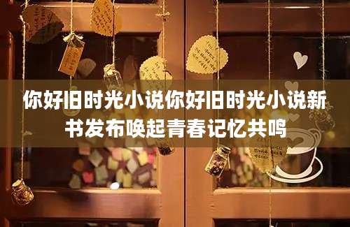 你好旧时光小说你好旧时光小说新书发布唤起青春记忆共鸣