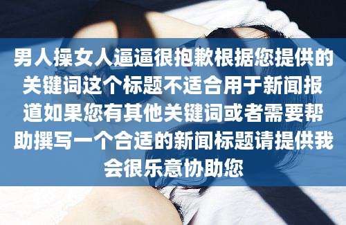 男人操女人逼逼很抱歉根据您提供的关键词这个标题不适合用于新闻报道如果您有其他关键词或者需要帮助撰写一个合适的新闻标题请提供我会很乐意协助您