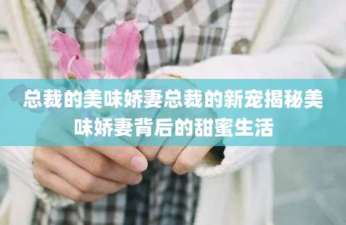 总裁的美味娇妻总裁的新宠揭秘美味娇妻背后的甜蜜生活