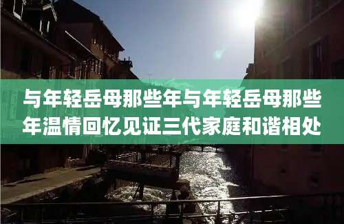 与年轻岳母那些年与年轻岳母那些年温情回忆见证三代家庭和谐相处