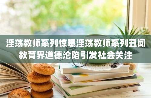 淫荡教师系列惊曝淫荡教师系列丑闻教育界道德沦陷引发社会关注