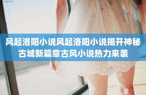 风起洛阳小说风起洛阳小说揭开神秘古城新篇章古风小说热力来袭