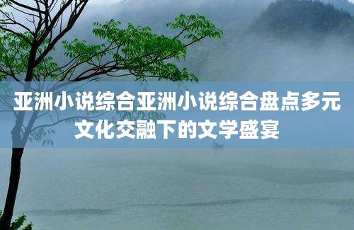 亚洲小说综合亚洲小说综合盘点多元文化交融下的文学盛宴