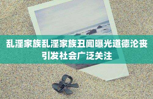 乱淫家族乱淫家族丑闻曝光道德沦丧引发社会广泛关注