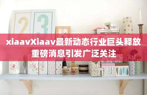 xiaavXiaav最新动态行业巨头释放重磅消息引发广泛关注