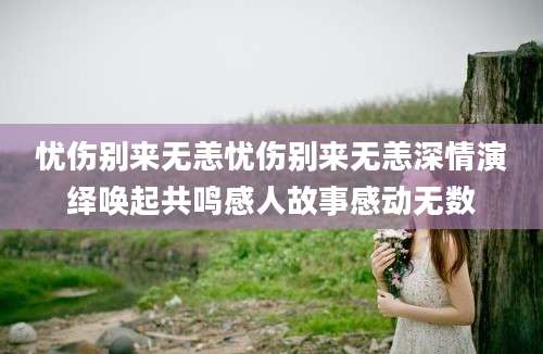 忧伤别来无恙忧伤别来无恙深情演绎唤起共鸣感人故事感动无数