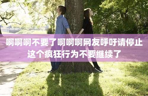 啊啊啊不要了啊啊啊网友呼吁请停止这个疯狂行为不要继续了