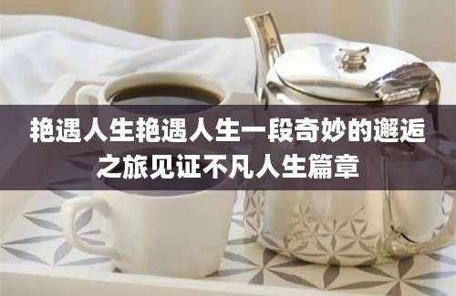 艳遇人生艳遇人生一段奇妙的邂逅之旅见证不凡人生篇章