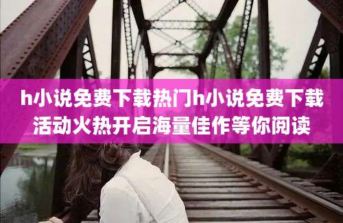 h小说免费下载热门h小说免费下载活动火热开启海量佳作等你阅读