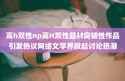 高h双性np高H双性题材突破性作品引发热议网络文学界掀起讨论热潮
