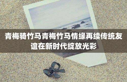 青梅骑竹马青梅竹马情缘再续传统友谊在新时代绽放光彩