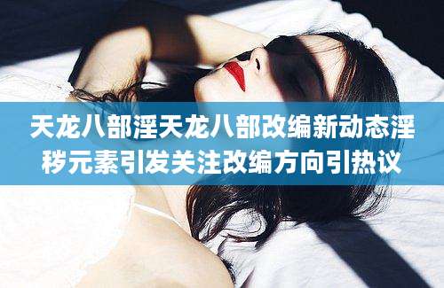 天龙八部淫天龙八部改编新动态淫秽元素引发关注改编方向引热议