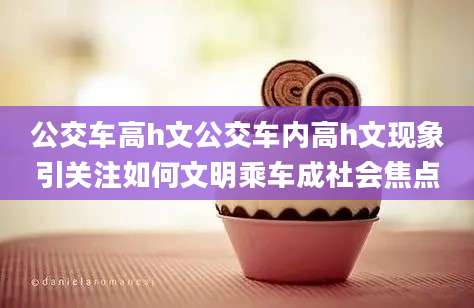 公交车高h文公交车内高h文现象引关注如何文明乘车成社会焦点
