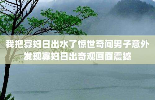 我把寡妇日出水了惊世奇闻男子意外发现寡妇日出奇观画面震撼