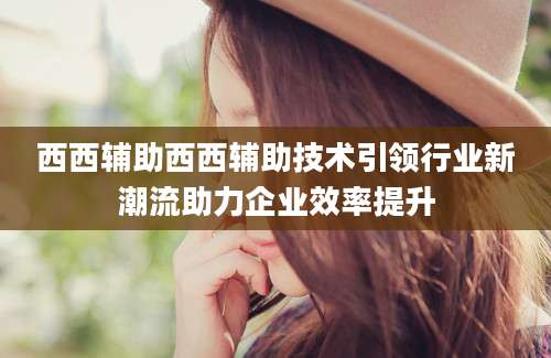 西西辅助西西辅助技术引领行业新潮流助力企业效率提升