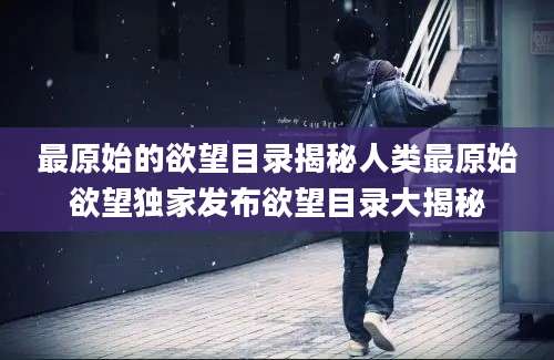 最原始的欲望目录揭秘人类最原始欲望独家发布欲望目录大揭秘