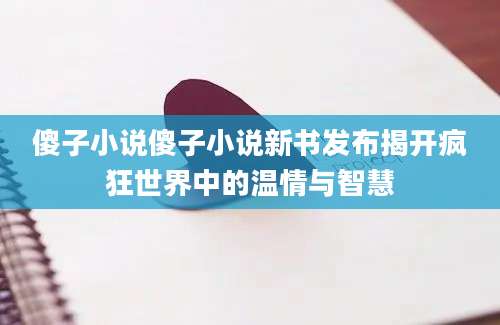 傻子小说傻子小说新书发布揭开疯狂世界中的温情与智慧