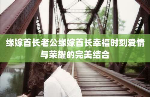 缘嫁首长老公缘嫁首长幸福时刻爱情与荣耀的完美结合