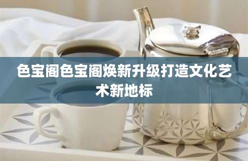 色宝阁色宝阁焕新升级打造文化艺术新地标
