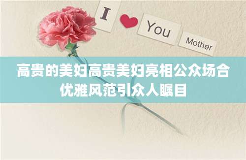 高贵的美妇高贵美妇亮相公众场合优雅风范引众人瞩目