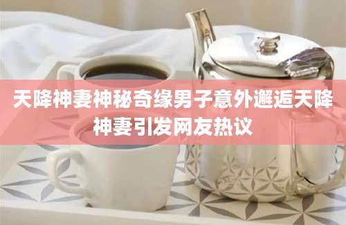 天降神妻神秘奇缘男子意外邂逅天降神妻引发网友热议