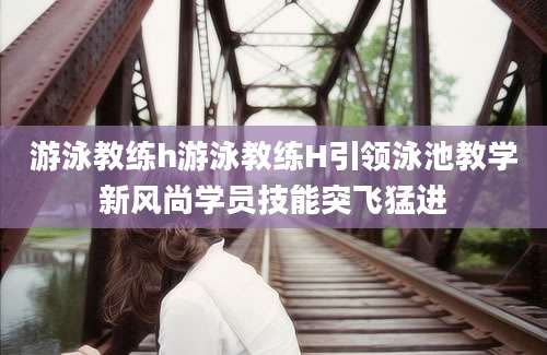 游泳教练h游泳教练H引领泳池教学新风尚学员技能突飞猛进