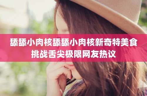 舔舔小肉核舔舔小肉核新奇特美食挑战舌尖极限网友热议
