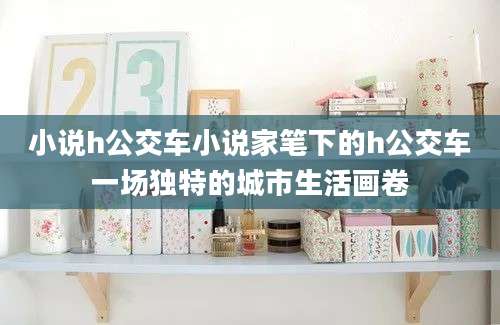 小说h公交车小说家笔下的h公交车一场独特的城市生活画卷