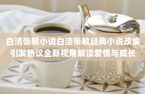 白洁张敏小说白洁张敏经典小说改编引发热议全新视角解读爱情与成长