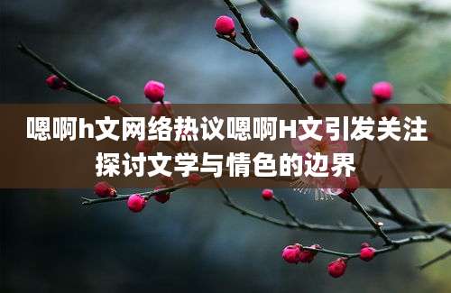 嗯啊h文网络热议嗯啊H文引发关注探讨文学与情色的边界