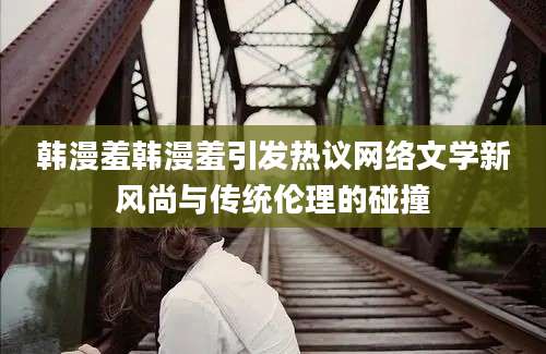 韩漫羞韩漫羞引发热议网络文学新风尚与传统伦理的碰撞