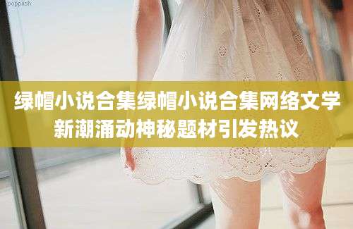 绿帽小说合集绿帽小说合集网络文学新潮涌动神秘题材引发热议