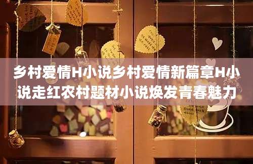 乡村爱情H小说乡村爱情新篇章H小说走红农村题材小说焕发青春魅力