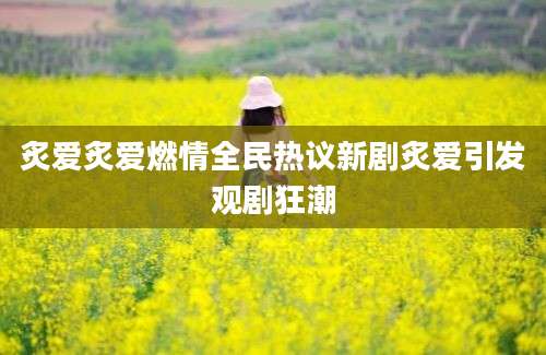 炙爱炙爱燃情全民热议新剧炙爱引发观剧狂潮