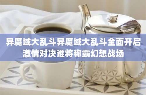 异魔域大乱斗异魔域大乱斗全面开启激情对决谁将称霸幻想战场
