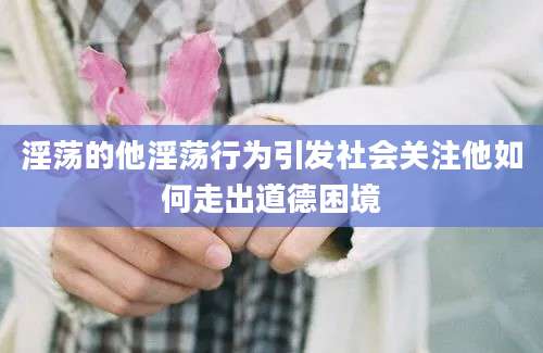淫荡的他淫荡行为引发社会关注他如何走出道德困境