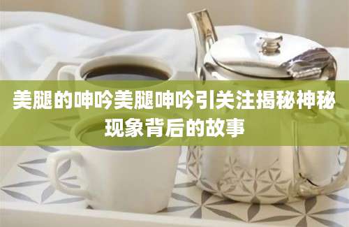 美腿的呻吟美腿呻吟引关注揭秘神秘现象背后的故事