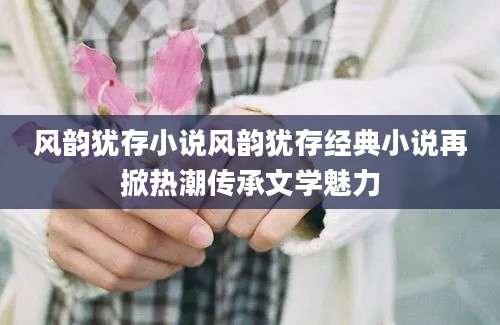 风韵犹存小说风韵犹存经典小说再掀热潮传承文学魅力