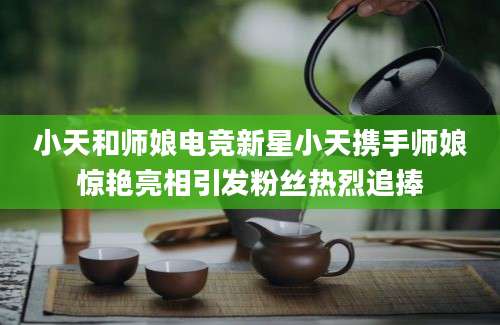 小天和师娘电竞新星小天携手师娘惊艳亮相引发粉丝热烈追捧